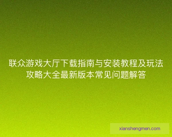 联众游戏大厅下载指南与安装教程及玩法攻略大全最新版本常见问题解答