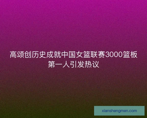 高颂创历史成就中国女篮联赛3000篮板第一人引发热议