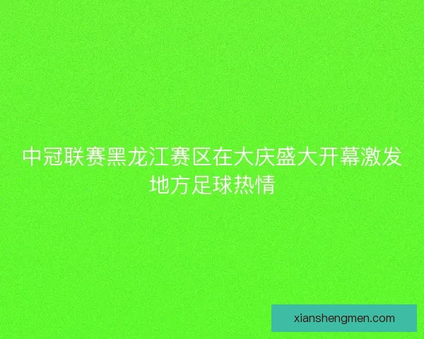 中冠联赛黑龙江赛区在大庆盛大开幕激发地方足球热情