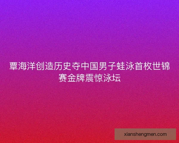 覃海洋创造历史夺中国男子蛙泳首枚世锦赛金牌震惊泳坛